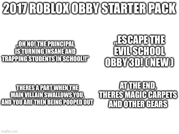 The og brainrot games | 2017 ROBLOX OBBY STARTER PACK; „ESCAPE THE EVIL SCHOOL OBBY 3D! ( NEW ); „OH NO! THE PRINCIPAL IS TURNING INSANE AND TRAPPING STUDENTS IN SCHOOL!!”; AT THE END, THERES MAGIC CARPETS AND OTHER GEARS; THERES A PART WHEN THE MAIN VILLAIN SWALLOWS YOU, AND YOU ARE THEN BEING POOPED OUT | image tagged in roblox,obby,relatable,blank starter pack | made w/ Imgflip meme maker