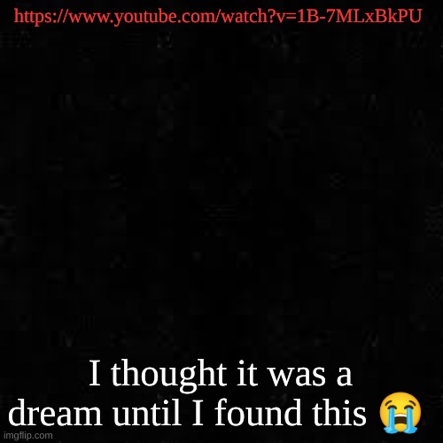 Black screen | https://www.youtube.com/watch?v=1B-7MLxBkPU; I thought it was a dream until I found this 😭 | image tagged in black screen | made w/ Imgflip meme maker