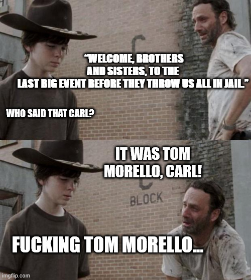 Rick and Carl Meme | “WELCOME, BROTHERS AND SISTERS, TO THE LAST BIG EVENT BEFORE THEY THROW US ALL IN JAIL.”; WHO SAID THAT CARL? IT WAS TOM MORELLO, CARL! FUCKING TOM MORELLO... | image tagged in memes,rick and carl | made w/ Imgflip meme maker