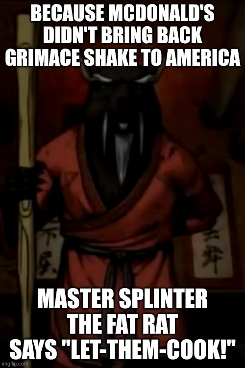 Master splinter let them cook penalty | BECAUSE MCDONALD'S DIDN'T BRING BACK GRIMACE SHAKE TO AMERICA; MASTER SPLINTER THE FAT RAT SAYS "LET-THEM-COOK!" | image tagged in tmnt ninja turtles,funny memes,grimace shake,nascar,tmnt,mr bean | made w/ Imgflip meme maker