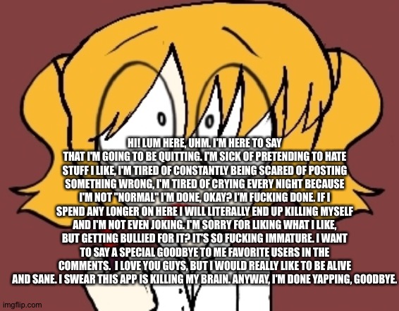 Last post. (I'm most likely not coming back. I'm only keeping this account up for if I do and my streams.) | HI! LUM HERE, UHM. I'M HERE TO SAY THAT I'M GOING TO BE QUITTING. I'M SICK OF PRETENDING TO HATE STUFF I LIKE, I'M TIRED OF CONSTANTLY BEING SCARED OF POSTING SOMETHING WRONG, I'M TIRED OF CRYING EVERY NIGHT BECAUSE I'M NOT "NORMAL" I'M DONE, OKAY? I'M FUCKING DONE. IF I SPEND ANY LONGER ON HERE I WILL LITERALLY END UP KILLING MYSELF AND I'M NOT EVEN JOKING. I'M SORRY FOR LIKING WHAT I LIKE, BUT GETTING BULLIED FOR IT? IT'S SO FUCKING IMMATURE. I WANT TO SAY A SPECIAL GOODBYE TO ME FAVORITE USERS IN THE COMMENTS.  I LOVE YOU GUYS, BUT I WOULD REALLY LIKE TO BE ALIVE AND SANE. I SWEAR THIS APP IS KILLING MY BRAIN. ANYWAY, I'M DONE YAPPING, GOODBYE. | image tagged in picket | made w/ Imgflip meme maker