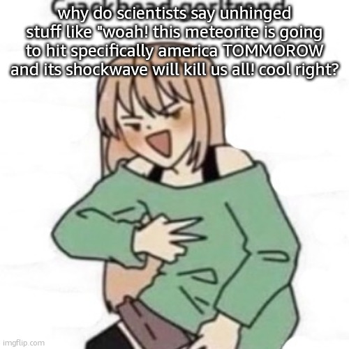 Crackhead girlfriend | why do scientists say unhinged stuff like "woah! this meteorite is going to hit specifically america TOMMOROW and its shockwave will kill us all! cool right? | image tagged in crackhead girlfriend | made w/ Imgflip meme maker
