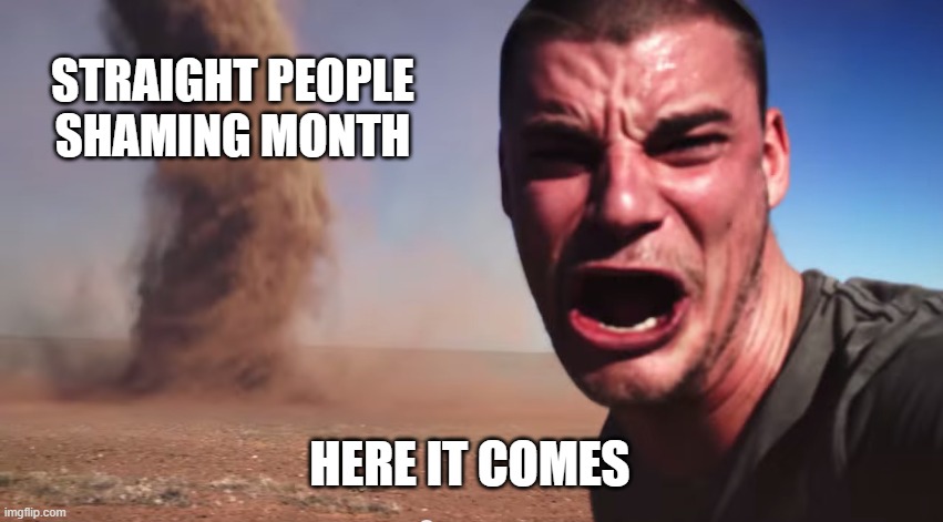 Every Year is Worse Than the One Before it | STRAIGHT PEOPLE SHAMING MONTH; HERE IT COMES | image tagged in here it comes,straight,rainbow,june,pride,pride month | made w/ Imgflip meme maker