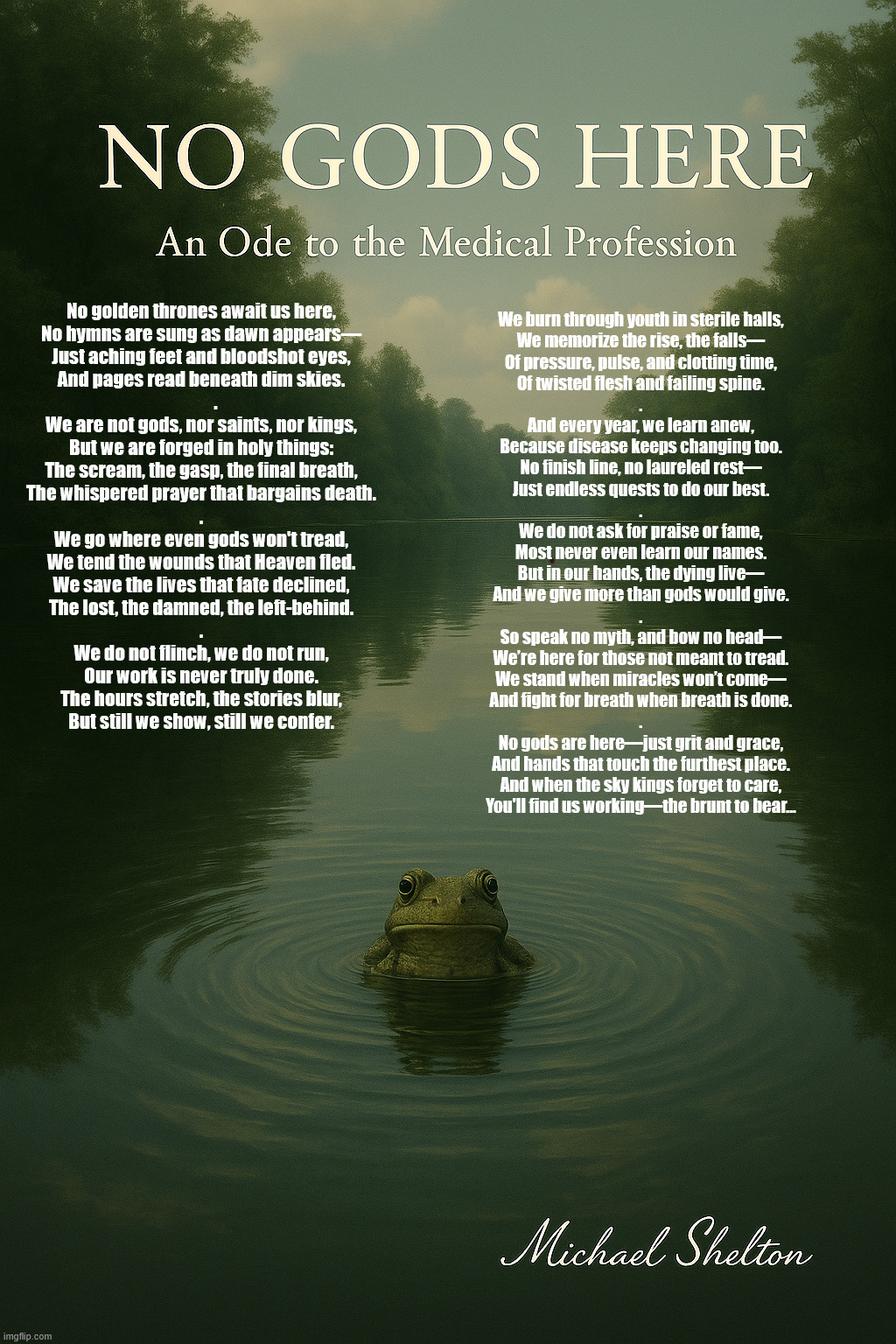 No gods here, Ode to the medical profession | No golden thrones await us here,
No hymns are sung as dawn appears—
Just aching feet and bloodshot eyes,
And pages read beneath dim skies.
        .

We are not gods, nor saints, nor kings,
But we are forged in holy things:
The scream, the gasp, the final breath,
The whispered prayer that bargains death.



.

We go where even gods won't tread,
We tend the wounds that Heaven fled.
We save the lives that fate declined,
The lost, the damned, the left-behind.
.

We do not flinch, we do not run,
Our work is never truly done.
The hours stretch, the stories blur,
But still we show, still we confer. We burn through youth in sterile halls,
We memorize the rise, the falls—
Of pressure, pulse, and clotting time,
Of twisted flesh and failing spine.
.

And every year, we learn anew,
Because disease keeps changing too.
No finish line, no laureled rest—
Just endless quests to do our best.
.

We do not ask for praise or fame,
Most never even learn our names.
But in our hands, the dying live—
And we give more than gods would give.
.

So speak no myth, and bow no head—
We’re here for those not meant to tread.
We stand when miracles won’t come—
And fight for breath when breath is done.
.

No gods are here—just grit and grace,
And hands that touch the furthest place.
And when the sky kings forget to care,
You'll find us working—the brunt to bear... | image tagged in nurses,doctors,thank a nurse,medicine,life savers,thank you | made w/ Imgflip meme maker