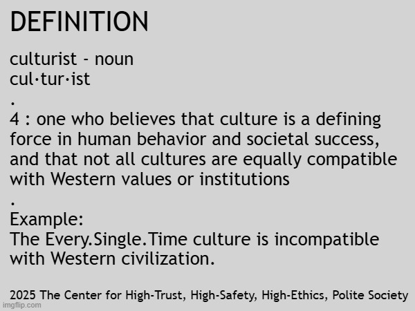You might be a CULTURIST if you point out malevolent invasive tribes. | DEFINITION; culturist - noun
cul·​tur·​ist
.
4 : one who believes that culture is a defining
force in human behavior and societal success,
and that not all cultures are equally compatible
with Western values or institutions
.
Example:
The Every.Single.Time culture is incompatible
with Western civilization. 2025 The Center for High-Trust, High-Safety, High-Ethics, Polite Society | image tagged in western,civilization,trust,safety,ethics,society | made w/ Imgflip meme maker