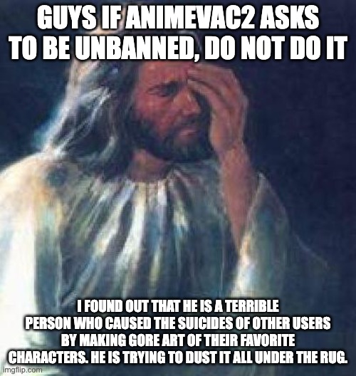 This site is full of sick people. | GUYS IF ANIMEVAC2 ASKS TO BE UNBANNED, DO NOT DO IT; I FOUND OUT THAT HE IS A TERRIBLE PERSON WHO CAUSED THE SUICIDES OF OTHER USERS BY MAKING GORE ART OF THEIR FAVORITE CHARACTERS. HE IS TRYING TO DUST IT ALL UNDER THE RUG. | image tagged in jesus facepalm,memes,warning,jesus,god,christian | made w/ Imgflip meme maker