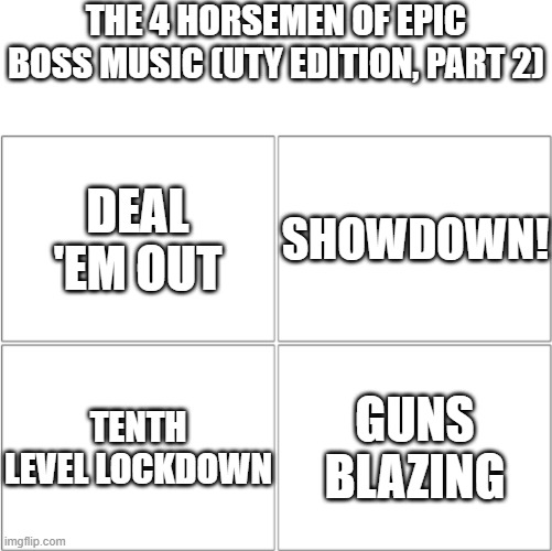UTY bangers (part 2) | THE 4 HORSEMEN OF EPIC BOSS MUSIC (UTY EDITION, PART 2); DEAL 'EM OUT; SHOWDOWN! TENTH LEVEL LOCKDOWN; GUNS BLAZING | image tagged in the 4 horsemen of,memes,undertale yellow,music | made w/ Imgflip meme maker