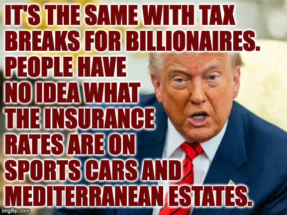 IT'S THE SAME WITH TAX
BREAKS FOR BILLIONAIRES.
PEOPLE HAVE
NO IDEA WHAT
THE INSURANCE
RATES ARE ON
SPORTS CARS AND
MEDITERRANEAN ESTATES. | made w/ Imgflip meme maker