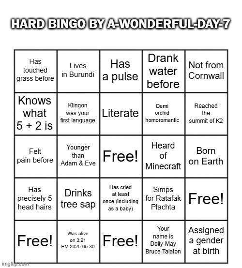 Hard but fun bingo | HARD BINGO BY A-WONDERFUL-DAY-7; Lives in Burundi; Has a pulse; Not from Cornwall; Has touched grass before; Drank water before; Klingon was your first language; Literate; Demi orchid homoromantic; Knows what 5 + 2 is; Reached the summit of K2; Younger than Adam & Eve; Free! Heard of Minecraft; Born on Earth; Felt pain before; Drinks tree sap; Has cried at least once (including as a baby); Has precisely 5 head hairs; Simps for Ratafak Plachta; Free! Free! Was alive on 3:21 PM 2025-05-30; Free! Your name is Dolly-May Bruce Talaton; Assigned a gender at birth | image tagged in blank five by five bingo grid,bingo,im not a femboy,wink wink | made w/ Imgflip meme maker