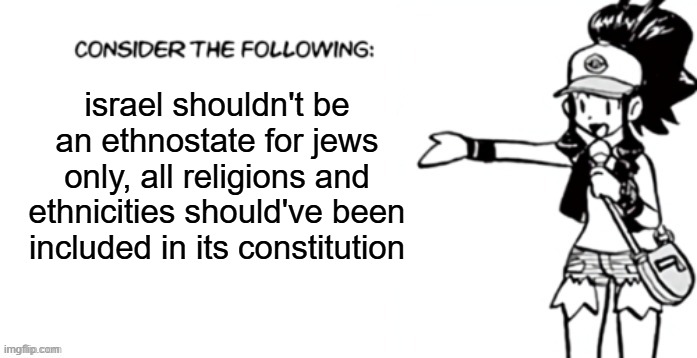 stop the hatred and the extremism from both sides, 2 peoples 2 countries was a mistake, we should be like levant's switzerland | israel shouldn't be an ethnostate for jews only, all religions and ethnicities should've been included in its constitution | image tagged in consider the following pokespe | made w/ Imgflip meme maker