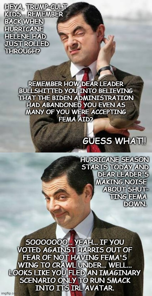 "Oopsie" *OR* "See what happens when you don't fact check der Führer?" | HEYA, TRUMP-CULT
KIDS... REMEMBER
BACK WHEN
HURRICANE 
HELENE HAD
JUST ROLLED
THROUGH? REMEMBER HOW DEAR LEADER
BULLSHITTED YOU INTO BELIEVING
THAT THE BIDEN ADMINISTRATION
HAD ABANDONED YOU EVEN AS
MANY OF YOU WERE ACCEPTING
FEMA AID? GUESS WHAT!! HURRICANE SEASON
STARTS TODAY AND
DEAR LEADER'S
MAKING NOISE 
ABOUT SHUT-
TING FEMA 
DOWN. SOOOOOOO... YEAH... IF YOU
VOTED AGAINST HARRIS OUT OF
FEAR OF NOT HAVING FEMA'S
WING TO CRAWL UNDER... WELL...
LOOKS LIKE YOU FLED AN IMAGINARY
SCENARIO ONLY TO RUN SMACK
INTO ITS IRL AVATAR. | image tagged in mr bean question,mr bean,oops,cult | made w/ Imgflip meme maker