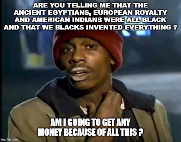 PROUD AND NEED CASH | ARE YOU TELLING ME THAT THE ANCIENT EGYPTIANS, EUROPEAN ROYALTY AND AMERICAN INDIANS WERE ALL BLACK AND THAT WE BLACKS INVENTED EVERYTHING ? AM I GOING TO GET ANY MONEY BECAUSE OF ALL THIS ? | image tagged in memes,y'all got any more of that | made w/ Imgflip meme maker