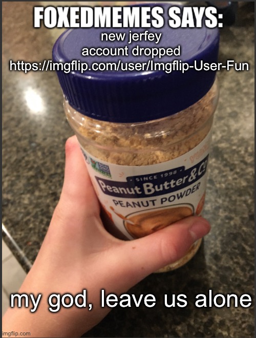 foxedmemes template | new jerfey account dropped

https://imgflip.com/user/Imgflip-User-Fun; my god, leave us alone | image tagged in foxedmemes template | made w/ Imgflip meme maker