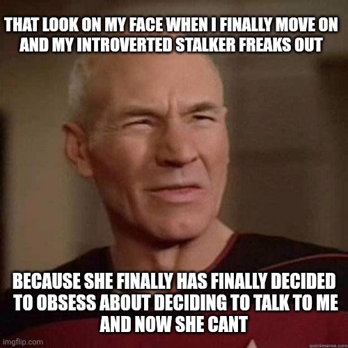 Dafuq Picard | THAT LOOK ON MY FACE WHEN I FINALLY MOVE ON
AND MY INTROVERTED STALKER FREAKS OUT; BECAUSE SHE FINALLY HAS FINALLY DECIDED
 TO OBSESS ABOUT DECIDING TO TALK TO ME
 AND NOW SHE CANT | image tagged in dafuq picard | made w/ Imgflip meme maker