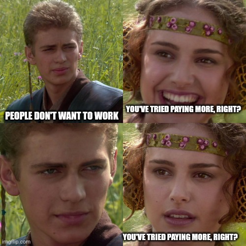 Yup | YOU'VE TRIED PAYING MORE, RIGHT? PEOPLE DON'T WANT TO WORK; YOU'VE TRIED PAYING MORE, RIGHT? | image tagged in anakin padme 4 panel | made w/ Imgflip meme maker