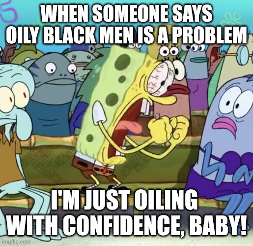 Spongebob Yelling | WHEN SOMEONE SAYS OILY BLACK MEN IS A PROBLEM; I'M JUST OILING  WITH CONFIDENCE, BABY! | image tagged in spongebob yelling | made w/ Imgflip meme maker