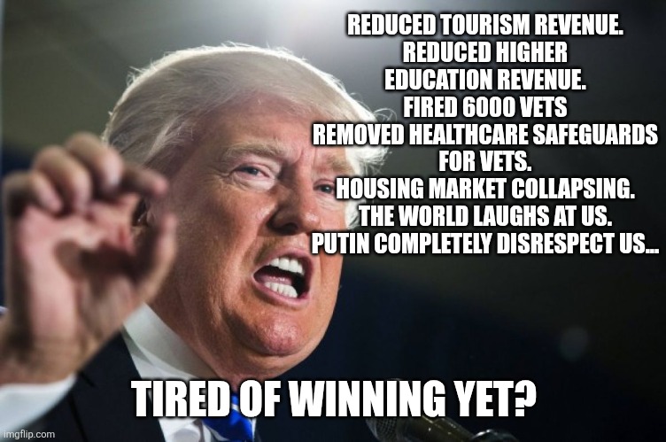 T-a-c-o sucks | REDUCED TOURISM REVENUE.
REDUCED HIGHER EDUCATION REVENUE.
FIRED 6000 VETS
REMOVED HEALTHCARE SAFEGUARDS FOR VETS.
HOUSING MARKET COLLAPSING.
THE WORLD LAUGHS AT US.
PUTIN COMPLETELY DISRESPECT US... TIRED OF WINNING YET? | image tagged in donald trump,maga,trump,trump supporter,nevertrump,trump sucks | made w/ Imgflip meme maker
