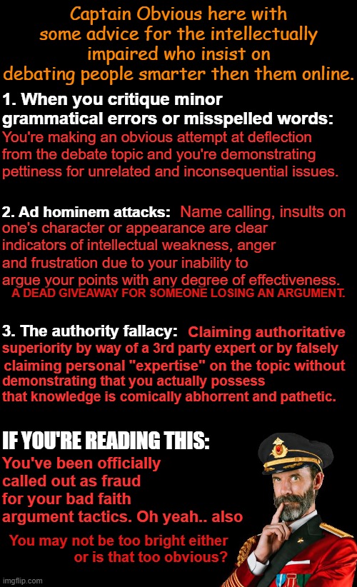 Captain Obvious explaining how bad faith debaters look foolish and why | Captain Obvious here with some advice for the intellectually impaired who insist on debating people smarter then them online. 1. When you critique minor grammatical errors or misspelled words:; You're making an obvious attempt at deflection from the debate topic and you're demonstrating pettiness for unrelated and inconsequential issues. 2. Ad hominem attacks:; Name calling, insults on; one's character or appearance are clear indicators of intellectual weakness, anger and frustration due to your inability to argue your points with any degree of effectiveness. A DEAD GIVEAWAY FOR SOMEONE LOSING AN ARGUMENT. 3. The authority fallacy:; Claiming authoritative; superiority by way of a 3rd party expert or by falsely; claiming personal "expertise" on the topic without; demonstrating that you actually possess that knowledge is comically abhorrent and pathetic. IF YOU'RE READING THIS:; You've been officially called out as fraud for your bad faith argument tactics. Oh yeah.. also; You may not be too bright either
 or is that too obvious? | image tagged in black background,captain obvious,arguing in bad faith,debate | made w/ Imgflip meme maker