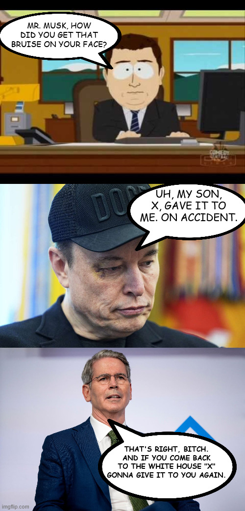 X gonna give it to ya | MR. MUSK, HOW DID YOU GET THAT BRUISE ON YOUR FACE? UH, MY SON, X, GAVE IT TO ME. ON ACCIDENT. THAT'S RIGHT, BITCH. AND IF YOU COME BACK TO THE WHITE HOUSE "X" GONNA GIVE IT TO YOU AGAIN. | image tagged in southpark reporter | made w/ Imgflip meme maker