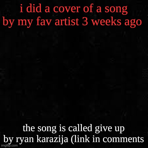 Black screen | i did a cover of a song by my fav artist 3 weeks ago; the song is called give up by ryan karazija (link in comments | image tagged in black screen | made w/ Imgflip meme maker