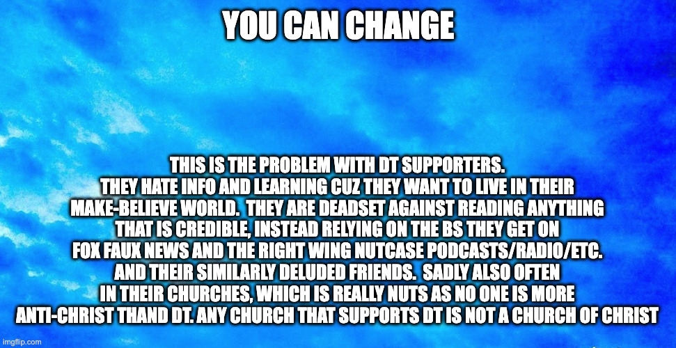 you can change 1 | YOU CAN CHANGE; THIS IS THE PROBLEM WITH DT SUPPORTERS. THEY HATE INFO AND LEARNING CUZ THEY WANT TO LIVE IN THEIR MAKE-BELIEVE WORLD.  THEY ARE DEADSET AGAINST READING ANYTHING THAT IS CREDIBLE, INSTEAD RELYING ON THE BS THEY GET ON FOX FAUX NEWS AND THE RIGHT WING NUTCASE PODCASTS/RADIO/ETC. AND THEIR SIMILARLY DELUDED FRIENDS.  SADLY ALSO OFTEN IN THEIR CHURCHES, WHICH IS REALLY NUTS AS NO ONE IS MORE ANTI-CHRIST THAND DT. ANY CHURCH THAT SUPPORTS DT IS NOT A CHURCH OF CHRIST | made w/ Imgflip meme maker