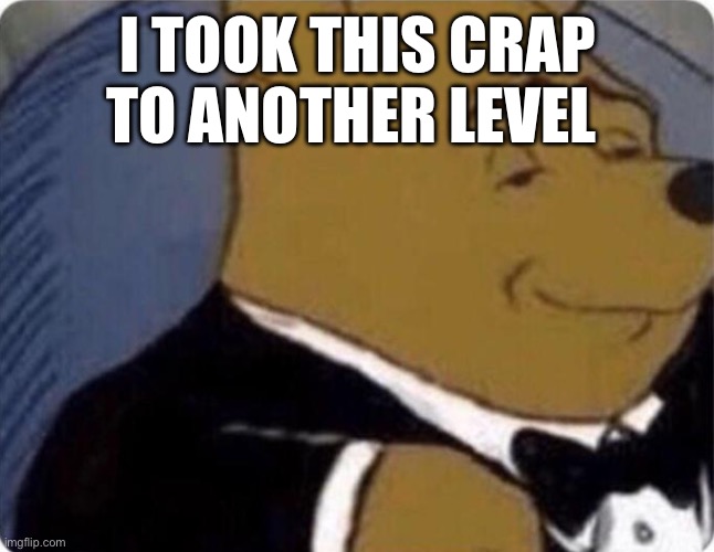 tuxedo winnie the pooh | I TOOK THIS CRAP TO ANOTHER LEVEL | image tagged in tuxedo winnie the pooh | made w/ Imgflip meme maker
