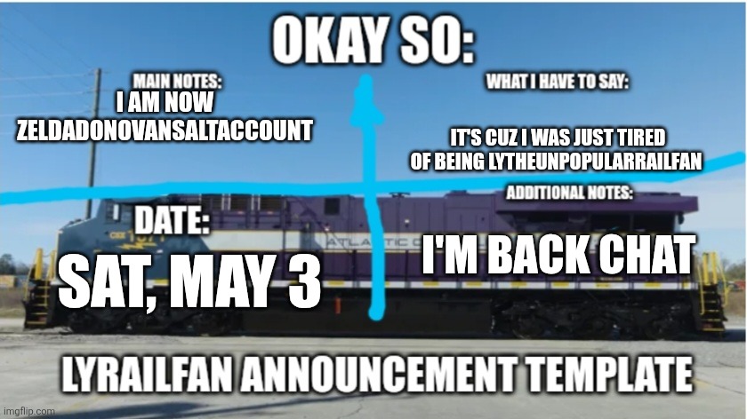 LyRailfan announcement temp | I AM NOW ZELDADONOVANSALTACCOUNT; IT'S CUZ I WAS JUST TIRED OF BEING LYTHEUNPOPULARRAILFAN; I'M BACK CHAT; SAT, MAY 3 | image tagged in lyrailfan announcement temp | made w/ Imgflip meme maker
