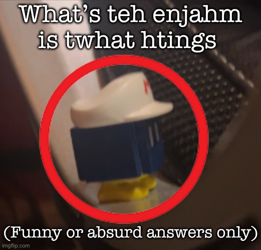 What’s teh enjahm is twhat htings; (Funny or absurd answers only) | made w/ Imgflip meme maker