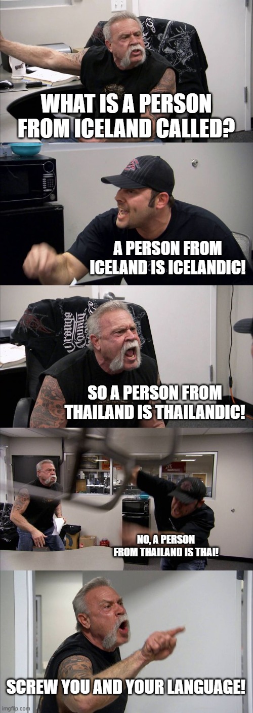 lol | WHAT IS A PERSON FROM ICELAND CALLED? A PERSON FROM ICELAND IS ICELANDIC! SO A PERSON FROM THAILAND IS THAILANDIC! NO, A PERSON FROM THAILAND IS THAI! SCREW YOU AND YOUR LANGUAGE! | image tagged in memes,american chopper argument,english | made w/ Imgflip meme maker