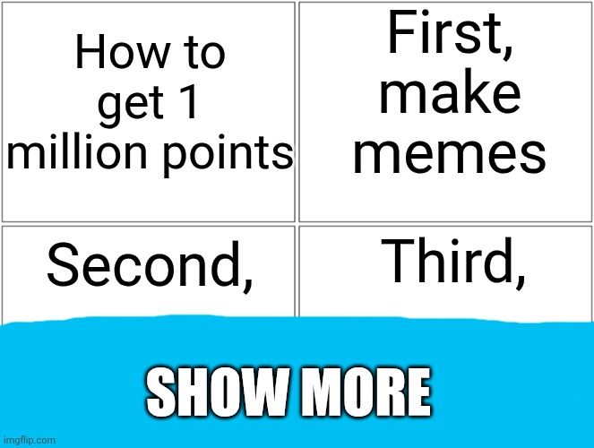 Blank Comic Panel 2x2 | First, make memes; How to get 1 million points; Third, Second, SHOW MORE | image tagged in memes,blank comic panel 2x2 | made w/ Imgflip meme maker