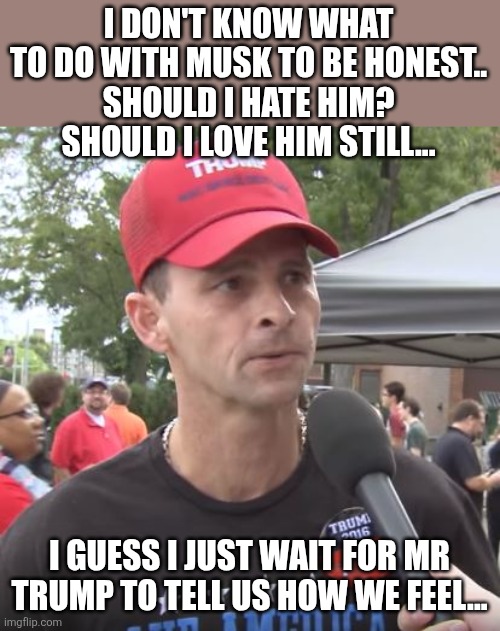 What to do? | I DON'T KNOW WHAT TO DO WITH MUSK TO BE HONEST..
SHOULD I HATE HIM? SHOULD I LOVE HIM STILL... I GUESS I JUST WAIT FOR MR TRUMP TO TELL US HOW WE FEEL... | image tagged in trump supporter,maga,donald trump,trump,elon musk,nevertrump | made w/ Imgflip meme maker