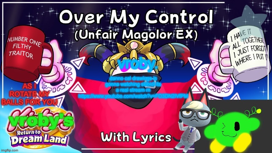 Over my control (Magolor SEX) | danno cal drawings is gonna watching skibidi its a real stream rn https://www.youtube.com/watch?v=FO3DN2IVfPM | image tagged in over my control magolor sex | made w/ Imgflip meme maker