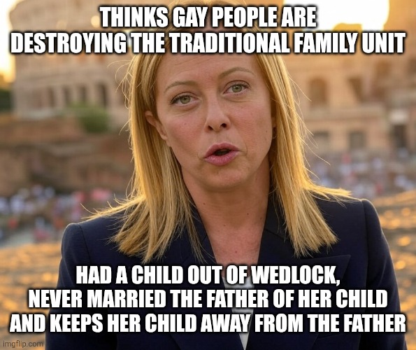 It is hypocritical of Georgia Meloni to come after the gays when doesn't exactly abide by the family unit herself | THINKS GAY PEOPLE ARE DESTROYING THE TRADITIONAL FAMILY UNIT; HAD A CHILD OUT OF WEDLOCK, NEVER MARRIED THE FATHER OF HER CHILD AND KEEPS HER CHILD AWAY FROM THE FATHER | image tagged in georgia meloni at colosseum,conservative hypocrisy,homophobia,homophobic | made w/ Imgflip meme maker