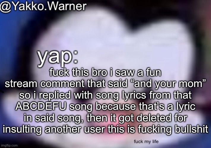 yappo i mean yakko.warner template | fuck this bro i saw a fun stream comment that said “and your mom” so i replied with song lyrics from that ABCDEFU song because that’s a lyric in said song, then it got deleted for insulting another user this is fucking bullshit | image tagged in yappo i mean yakko warner template | made w/ Imgflip meme maker