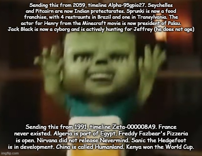 CHICKEN JOCKEY | Sending this from 2059, timeline Alpha-95gpio27. Seychelles and Pitcairn are now Indian protectarates. Sprunki is now a food franchise, with 4 restraunts in Brazil and one in Transylvania. The actor for Henry from the Minecraft movie is now president of Palau. Jack Black is now a cyborg and is actively hunting for Jeffrey (he does not age); Sending this from 1991, timeline Zeta-000008A9. France never existed. Algeria is part of Egypt. Freddy Fazbear's Pizzeria is open. Nirvana did not release Nevermind. Sanic the Hedgefoot is in development. China is called Humanland. Kenya won the World Cup. | image tagged in chicken jockey | made w/ Imgflip meme maker