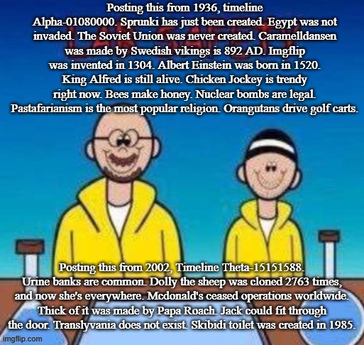 New italian brainrot just dropped (spread it) | Posting this from 1936, timeline Alpha-01080000. Sprunki has just been created. Egypt was not invaded. The Soviet Union was never created. Caramelldansen was made by Swedish vikings is 892 AD. Imgflip was invented in 1304. Albert Einstein was born in 1520. King Alfred is still alive. Chicken Jockey is trendy right now. Bees make honey. Nuclear bombs are legal. Pastafarianism is the most popular religion. Orangutans drive golf carts. Posting this from 2002, Timeline Theta-15151588. Urine banks are common. Dolly the sheep was cloned 2763 times, and now she's everywhere. Mcdonald's ceased operations worldwide. Thick of it was made by Papa Roach. Jack could fit through the door. Translyvania does not exist. Skibidi toilet was created in 1985. | image tagged in lab safety with walter white and jesse pinkman,cringe,mother of all shiteposts | made w/ Imgflip meme maker