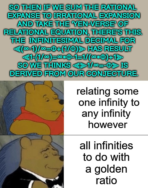 relating some
 one infinity to
any infinity 
however all infinities
 to do with 
a golden
ratio SO THEN IF WE SUM THE RATIONAL 
EXPANSE TO I | image tagged in memes,tuxedo winnie the pooh | made w/ Imgflip meme maker