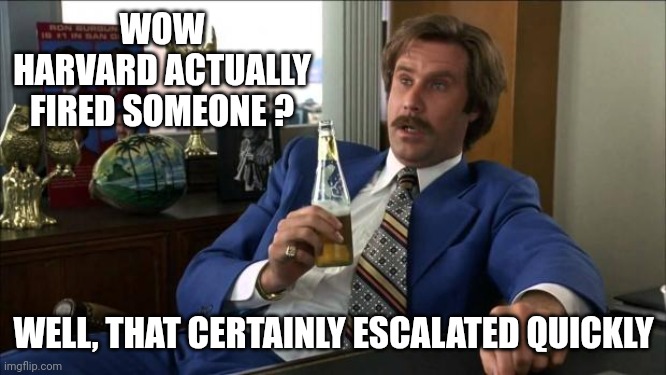 WOW
HARVARD ACTUALLY FIRED SOMEONE ? WELL, THAT CERTAINLY ESCALATED QUICKLY | image tagged in ron burgundy | made w/ Imgflip meme maker
