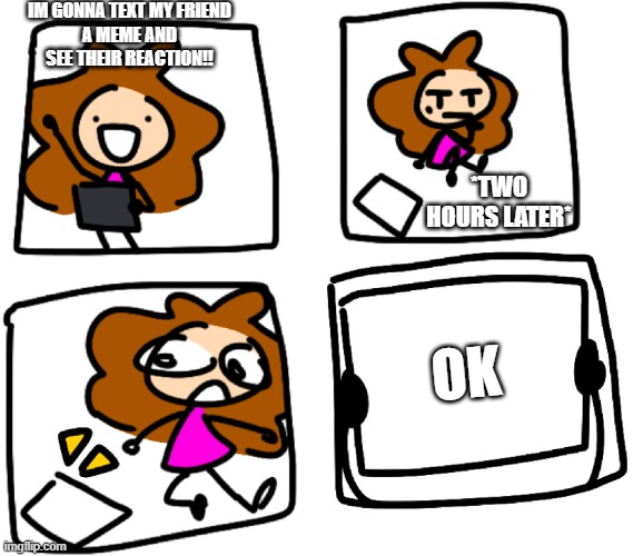 Friends | IM GONNA TEXT MY FRIEND
A MEME AND SEE THEIR REACTION!! *TWO HOURS LATER*; OK | image tagged in art,scratch | made w/ Imgflip meme maker