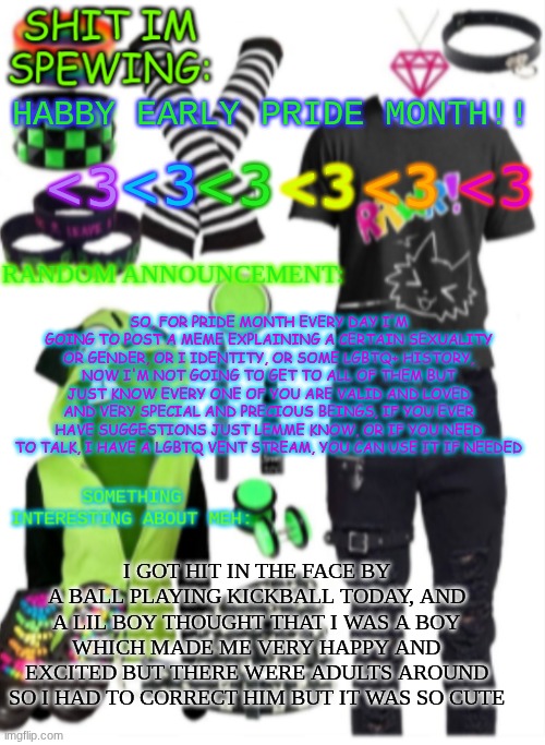 happy early pride month!! also on meow playground, I'll have an LGBTQ plus room, and a party on pride day | HABBY EARLY PRIDE MONTH!! <3; <3; <3; <3; <3; <3; SO, FOR PRIDE MONTH EVERY DAY I'M GOING TO POST A MEME EXPLAINING A CERTAIN SEXUALITY OR GENDER, OR I IDENTITY, OR SOME LGBTQ+ HISTORY, NOW I'M NOT GOING TO GET TO ALL OF THEM BUT JUST KNOW EVERY ONE OF YOU ARE VALID AND LOVED AND VERY SPECIAL AND PRECIOUS BEINGS, IF YOU EVER HAVE SUGGESTIONS JUST LEMME KNOW, OR IF YOU NEED TO TALK, I HAVE A LGBTQ VENT STREAM, YOU CAN USE IT IF NEEDED; I GOT HIT IN THE FACE BY A BALL PLAYING KICKBALL TODAY, AND A LIL BOY THOUGHT THAT I WAS A BOY WHICH MADE ME VERY HAPPY AND EXCITED BUT THERE WERE ADULTS AROUND SO I HAD TO CORRECT HIM BUT IT WAS SO CUTE | image tagged in scene temp | made w/ Imgflip meme maker