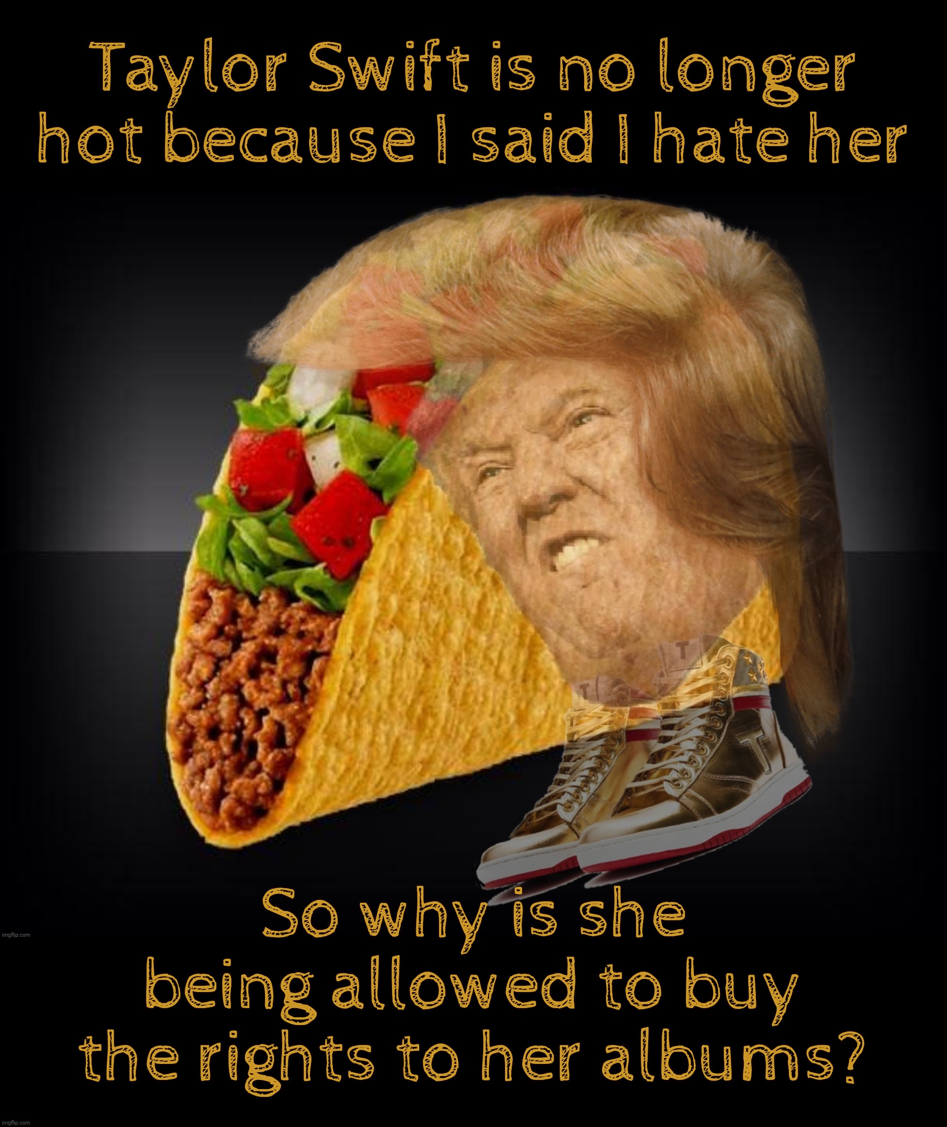 TACO shocked that Taylor Swift still has a career after his mean Tweeterz should have derailed it,,,, | Taylor Swift is no longer hot because I said I hate her; So why is she being allowed to buy the rights to her albums? | image tagged in trump,trump taco,taco,taylor swift,taylor swift buys her entire catalog,taco thought he ruined her career | made w/ Imgflip meme maker