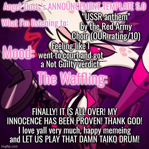 Angel_Dust_’s ANNOUNCEMENT TEMPLATE 5.0 | “USSR anthem” by the Red Army Choir (OUR rating/10); Feeling like I went to court and got a Not Guilty verdict. FINALLY! IT IS ALL OVER! MY INNOCENCE HAS BEEN PROVEN! THANK GOD! I love yall very much, happy memeing and LET US PLAY THAT DAMN TAIKO DRUM! | image tagged in angel_dust_ s announcement template 5 0 | made w/ Imgflip meme maker