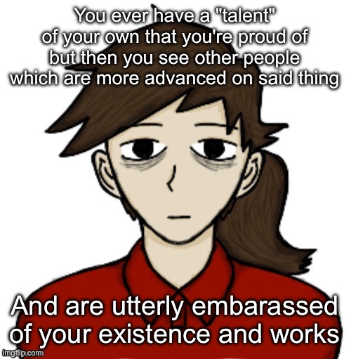 Anhedonia | You ever have a "talent" of your own that you're proud of but then you see other people which are more advanced on said thing; And are utterly embarassed of your existence and works | image tagged in anhedonia | made w/ Imgflip meme maker