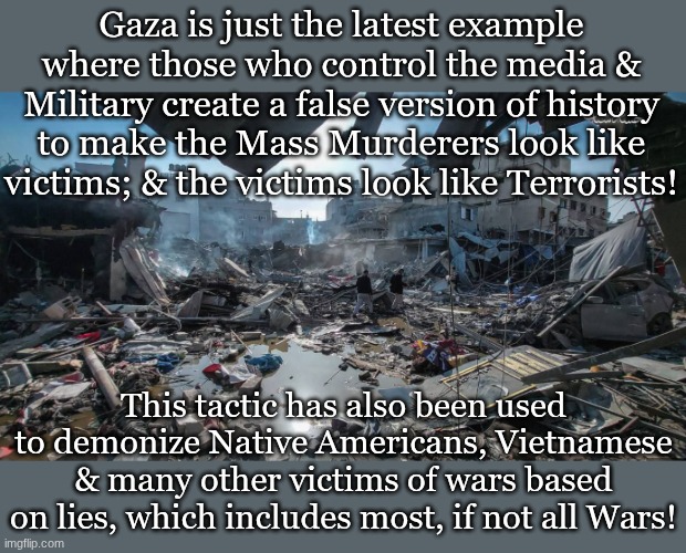 Gaza is just the latest example where those who control the media & Military create a false version of history to make the Mass Murderers look like victims; & the victims look like Terrorists! This tactic has also been used to demonize Native Americans, Vietnamese & many other victims of wars based on lies, which includes most, if not all Wars! | made w/ Imgflip meme maker