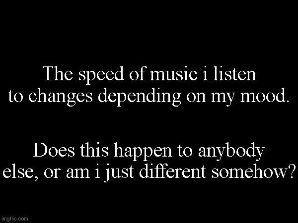 The speed of music i listen to changes depending on my mood. Does this happen to anybody else, or am i just different somehow? | made w/ Imgflip meme maker