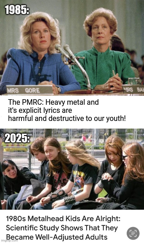 They were wrong about us. | 1985:; The PMRC: Heavy metal and it's explicit lyrics are harmful and destructive to our youth! 2025: | image tagged in 80's,metalhead,kids,now,good,adults | made w/ Imgflip meme maker
