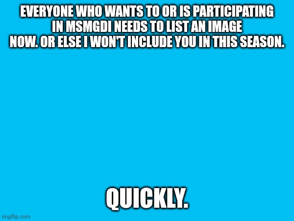 EVERYONE WHO WANTS TO OR IS PARTICIPATING IN MSMGDI NEEDS TO LIST AN IMAGE NOW. OR ELSE I WON'T INCLUDE YOU IN THIS SEASON. QUICKLY. | made w/ Imgflip meme maker