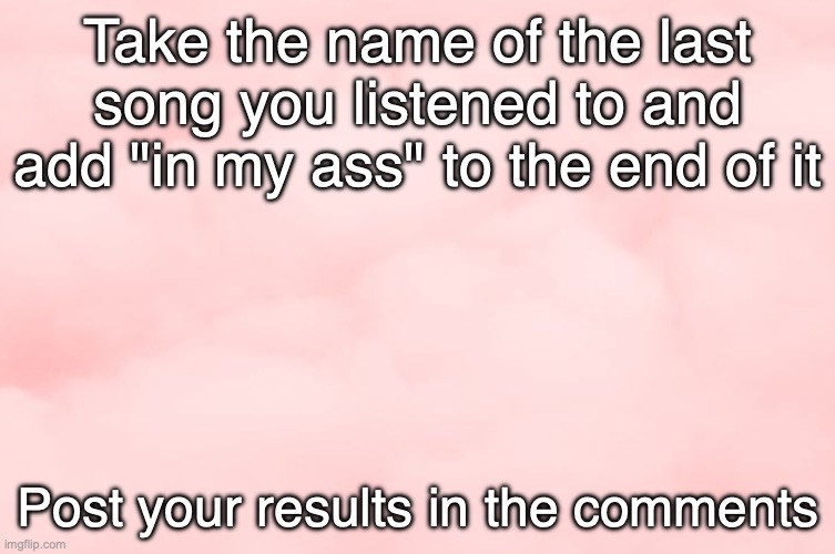 Mine is in the comments too | Take the name of the last song you listened to and add "in my ass" to the end of it; Post your results in the comments | image tagged in pink clouds | made w/ Imgflip meme maker