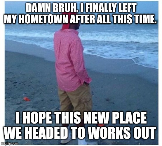 Yes ik yall still hate me | DAMN BRUH. I FINALLY LEFT MY HOMETOWN AFTER ALL THIS TIME. I HOPE THIS NEW PLACE WE HEADED TO WORKS OUT | image tagged in guy looking at ocean | made w/ Imgflip meme maker