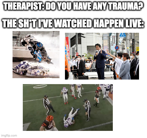 I watched them all happen in the exact same spot | THERAPIST: DO YOU HAVE ANY TRAUMA? THE SH*T I'VE WATCHED HAPPEN LIVE: | image tagged in blank white template,trauma,football,nascar,japan | made w/ Imgflip meme maker